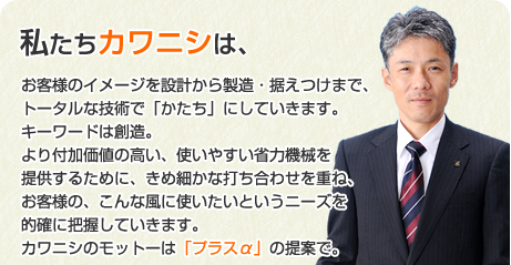 私たちカワニシは、お客様のイメージを製造・据えつけまで、トータルな技術で「かたち」にしていきます。キーワードは創造。より付加価値の高い、使いやすい省力機械を提供するために、きめ細やかな打ち合わせを重ね、お客様の、こんな風に使いたいというニーズを的確に把握していきます。カワニシのモットーは「プラスアルファ」の提案で。